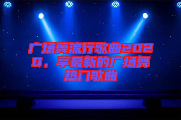 廣場(chǎng)舞流行歌曲2020,享最新的廣場(chǎng)舞熱門歌曲