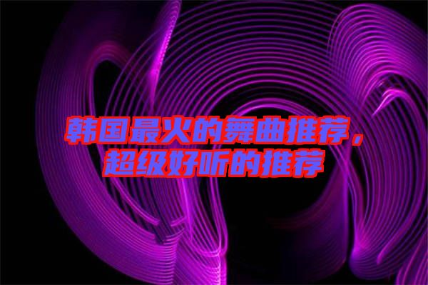 韓國(guó)最火的舞曲推薦,超級(jí)好聽(tīng)的推薦