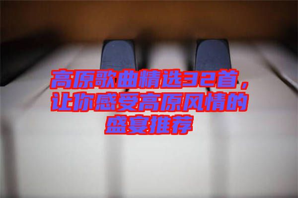 高原歌曲精選32首,讓你感受高原風情的盛宴推薦