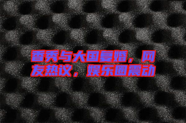 香秀與大國(guó)復(fù)婚,網(wǎng)友熱議,娛樂圈震動(dòng)
