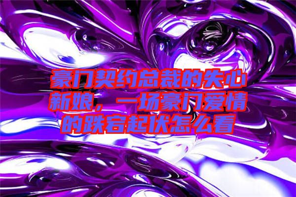 豪門契約總裁的失心新娘,一場豪門愛情的跌宕起伏怎么看