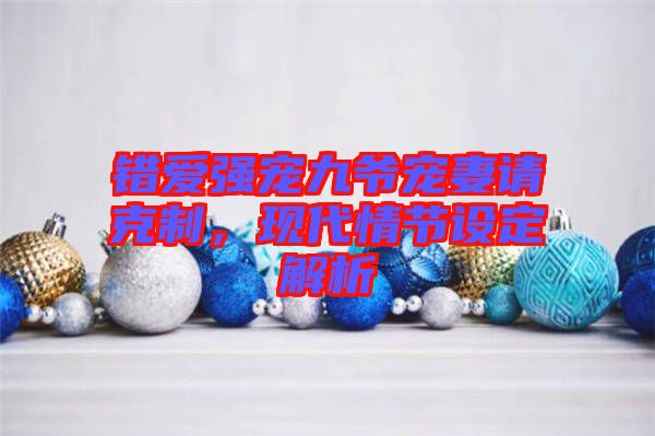 錯愛強寵九爺寵妻請克制,現代情節設定解析