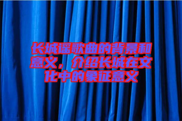 長(zhǎng)城謠歌曲的背景和意義,介紹長(zhǎng)城在文化中的象征意義