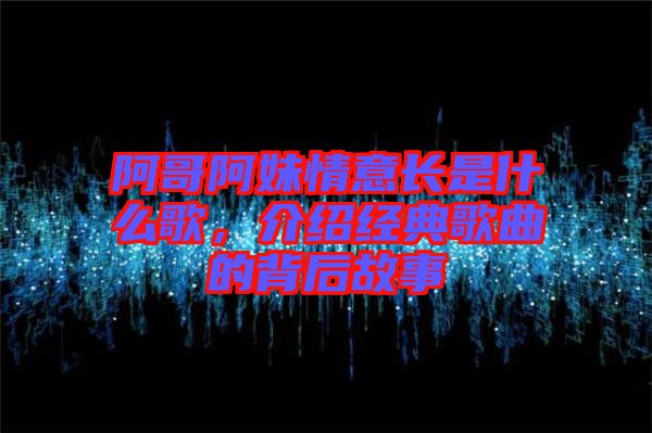 阿哥阿妹情意長是什么歌，介紹經典歌曲的背后故事