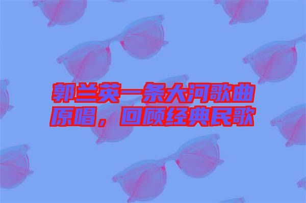 郭蘭英一條大河歌曲原唱，回顧經典民歌