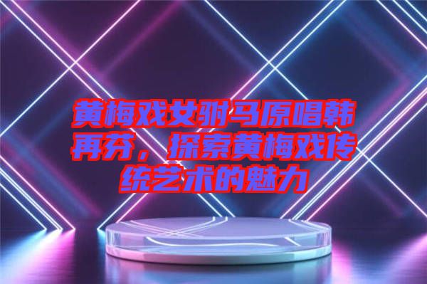 黃梅戲女駙馬原唱韓再芬,探索黃梅戲傳統(tǒng)藝術(shù)的魅力