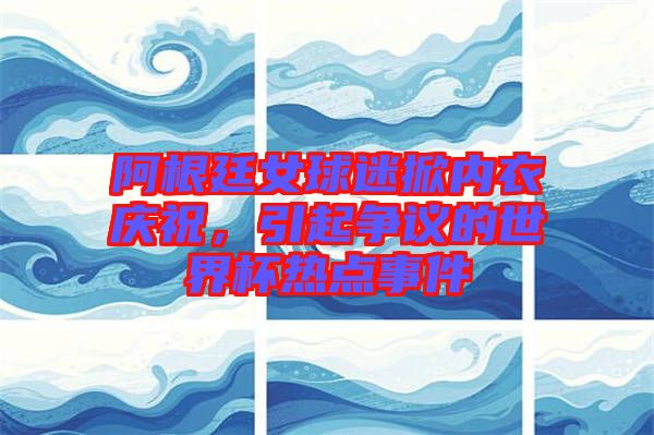 阿根廷女球迷掀內(nèi)衣慶祝,引起爭議的世界杯熱點事件