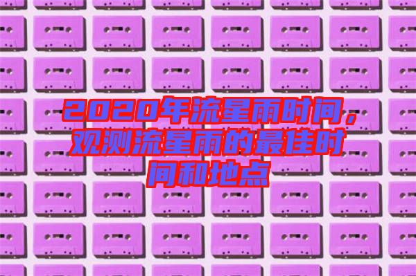 2020年流星雨時(shí)間,觀測流星雨的最佳時(shí)間和地點(diǎn)
