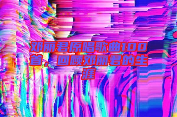 鄧麗君原唱歌曲100首，回顧鄧麗君的生涯